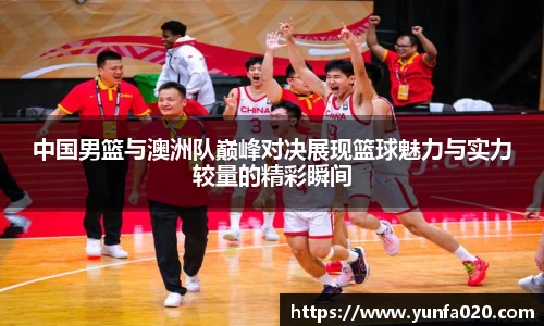 中国男篮与澳洲队巅峰对决展现篮球魅力与实力较量的精彩瞬间