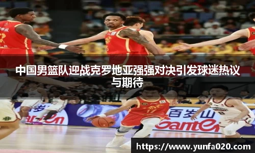 中国男篮队迎战克罗地亚强强对决引发球迷热议与期待